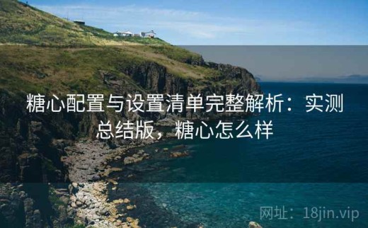 糖心配置与设置清单完整解析：实测总结版，糖心怎么样