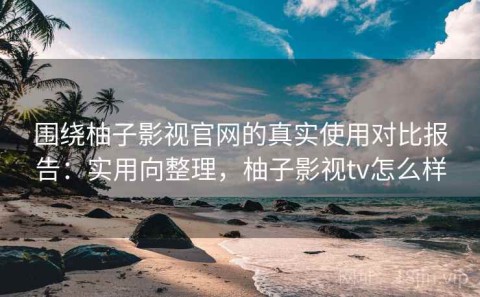 围绕柚子影视官网的真实使用对比报告：实用向整理，柚子影视tv怎么样