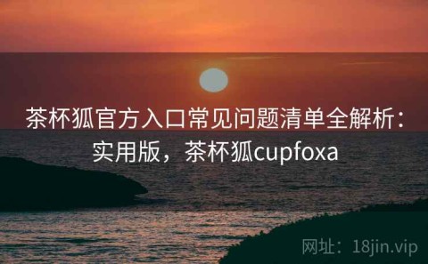 茶杯狐官方入口常见问题清单全解析：实用版，茶杯狐cupfoxa