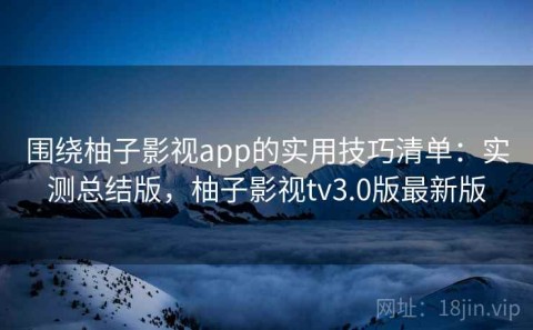 围绕柚子影视app的实用技巧清单：实测总结版，柚子影视tv3.0版最新版