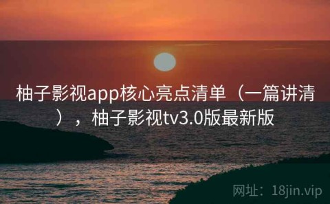 柚子影视app核心亮点清单（一篇讲清），柚子影视tv3.0版最新版