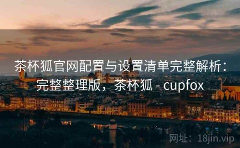 茶杯狐官网配置与设置清单完整解析：完整整理版，茶杯狐 - cupfox