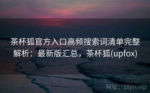 茶杯狐官方入口高频搜索词清单完整解析：最新版汇总，茶杯狐(upfox)