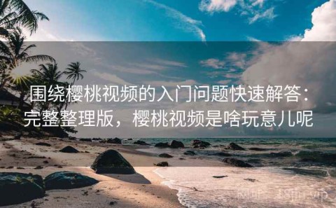 围绕樱桃视频的入门问题快速解答：完整整理版，樱桃视频是啥玩意儿呢