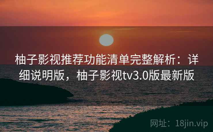 柚子影视推荐功能清单完整解析：详细说明版，柚子影视tv3.0版最新版