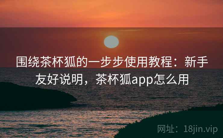 围绕茶杯狐的一步步使用教程:新手友好说明,茶杯狐app怎么用 围绕茶杯狐的一步步使用教程:新手友好说明,茶杯狐app怎么用