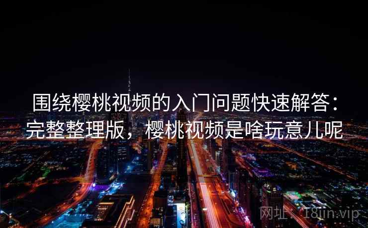 围绕樱桃视频的入门问题快速解答：完整整理版，樱桃视频是啥玩意儿呢