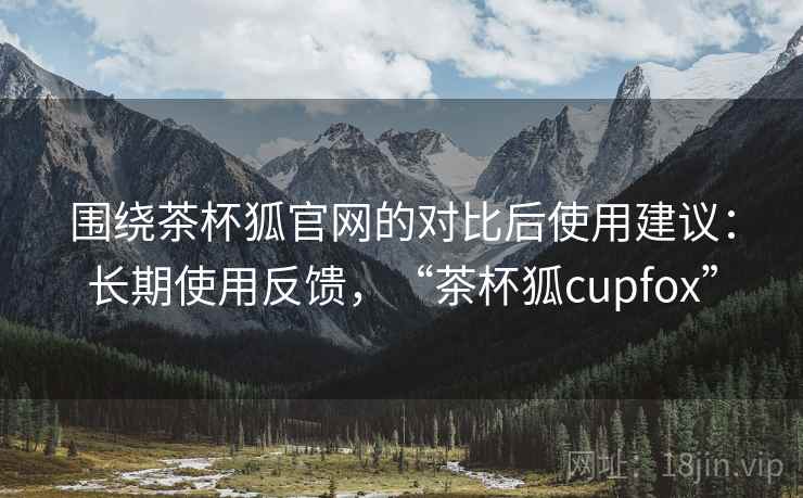 围绕茶杯狐官网的对比后使用建议：长期使用反馈，“茶杯狐cupfox”