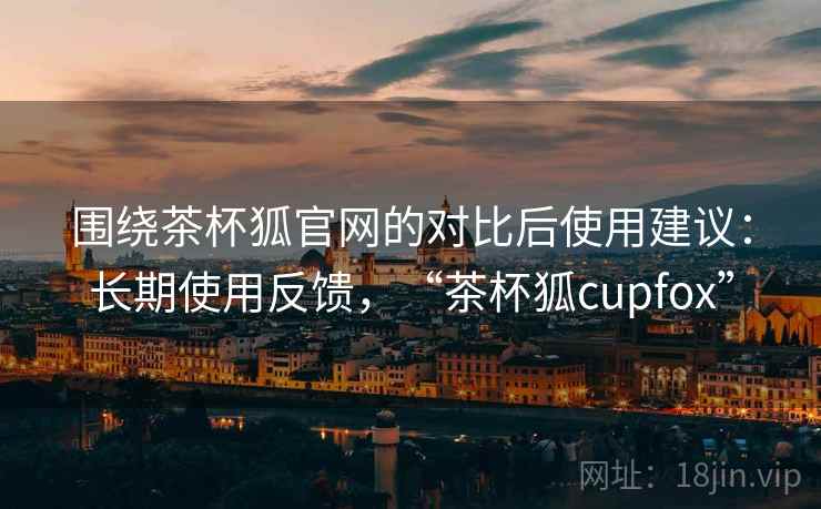 围绕茶杯狐官网的对比后使用建议：长期使用反馈，“茶杯狐cupfox”