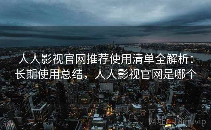 人人影视官网推荐使用清单全解析：长期使用总结，人人影视官网是哪个
