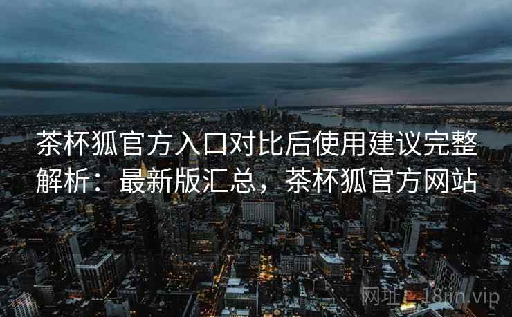 茶杯狐官方入口对比后使用建议完整解析：最新版汇总，茶杯狐官方网站