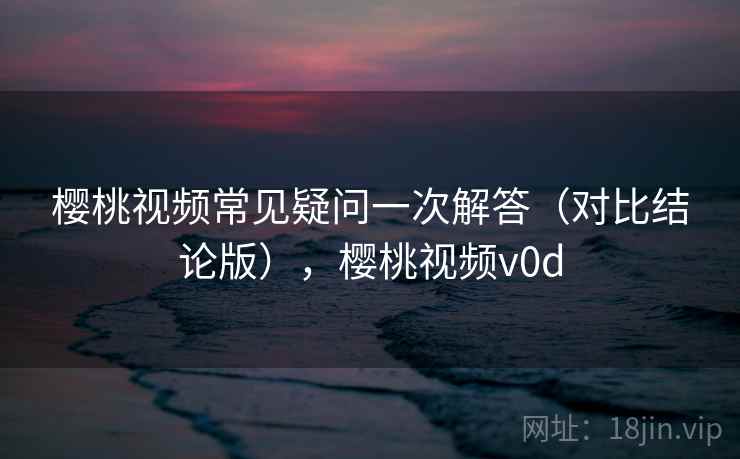 樱桃视频常见疑问一次解答（对比结论版），樱桃视频v0d