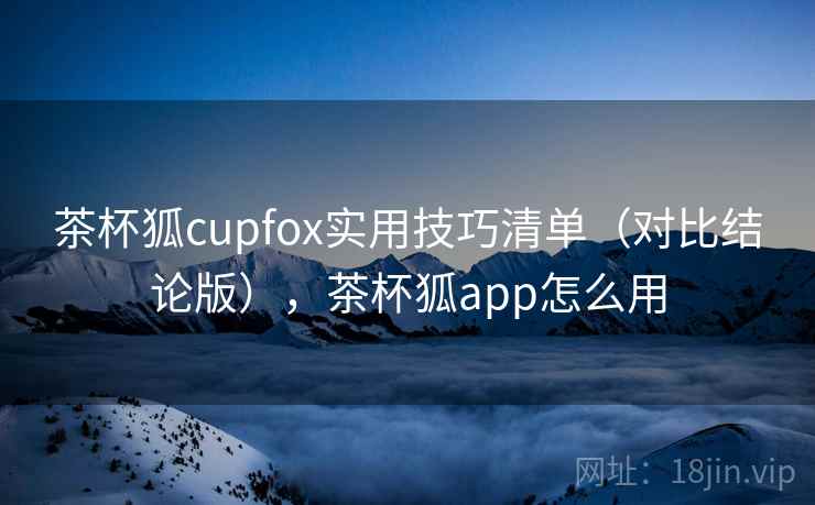 茶杯狐cupfox实用技巧清单（对比结论版），茶杯狐app怎么用