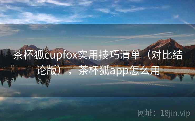 茶杯狐cupfox实用技巧清单（对比结论版），茶杯狐app怎么用