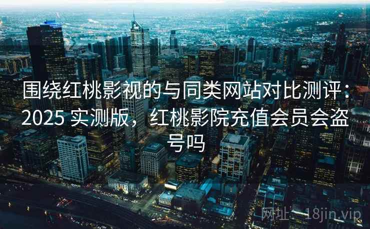 围绕红桃影视的与同类网站对比测评：2025 实测版，红桃影院充值会员会盗号吗