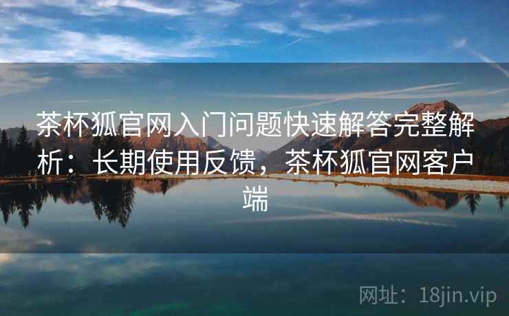 茶杯狐官网入门问题快速解答完整解析：长期使用反馈，茶杯狐官网客户端