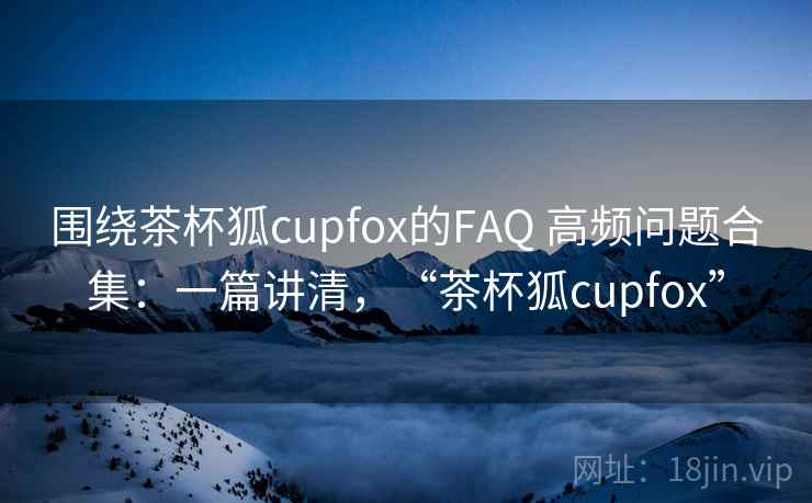 围绕茶杯狐cupfox的FAQ 高频问题合集：一篇讲清，“茶杯狐cupfox”