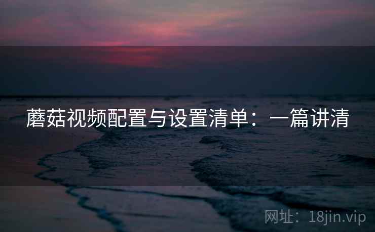 蘑菇视频配置与设置清单：一篇讲清