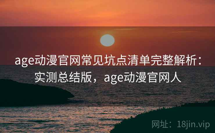 age动漫官网常见坑点清单完整解析：实测总结版，age动漫官网人