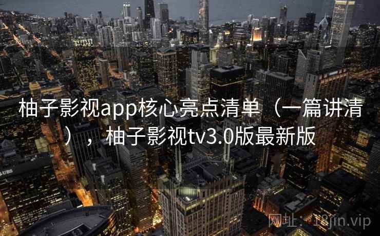 柚子影视app核心亮点清单（一篇讲清），柚子影视tv3.0版最新版