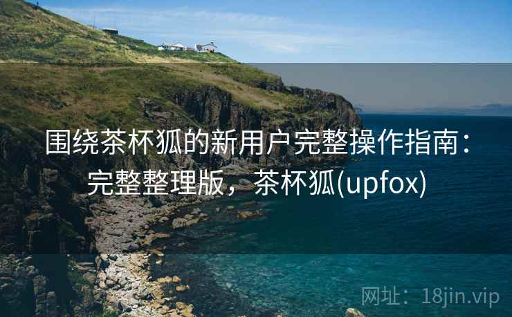 围绕茶杯狐的新用户完整操作指南:完整整理版,茶杯狐(upfox) 围绕茶杯狐的新用户完整操作指南:完整整理版,茶杯狐(upfox)