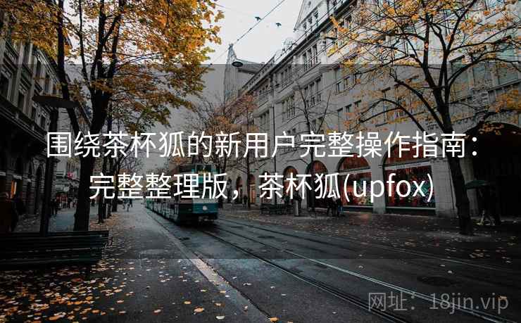 围绕茶杯狐的新用户完整操作指南:完整整理版,茶杯狐(upfox) 围绕茶杯狐的新用户完整操作指南:完整整理版,茶杯狐(upfox)