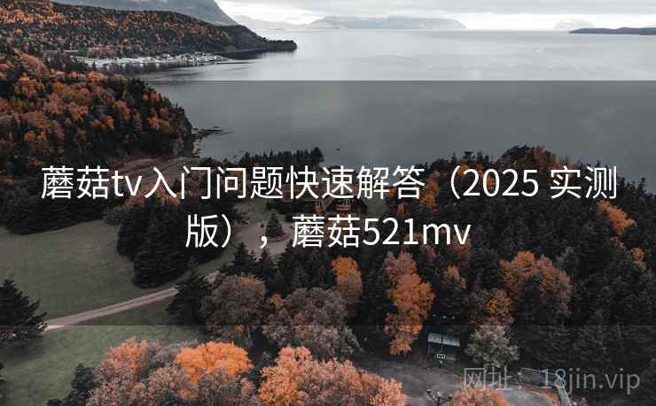 蘑菇tv入门问题快速解答（2025 实测版），蘑菇521mv