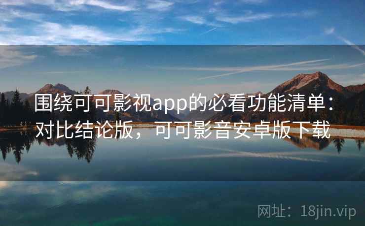 围绕可可影视app的必看功能清单：对比结论版，可可影音安卓版下载