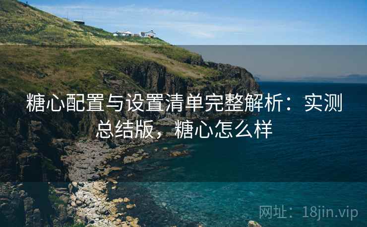 糖心配置与设置清单完整解析：实测总结版，糖心怎么样