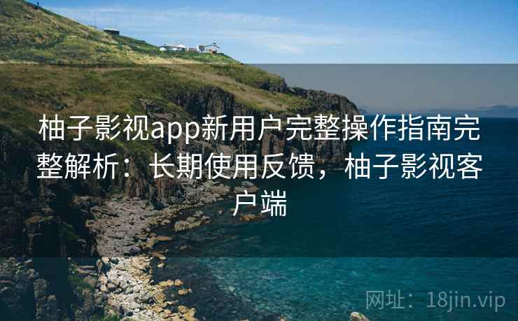 柚子影视app新用户完整操作指南完整解析：长期使用反馈，柚子影视客户端
