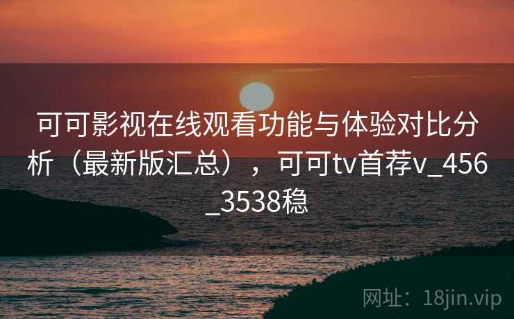 可可影视在线观看功能与体验对比分析（最新版汇总），可可tv首荐v_456_3538稳