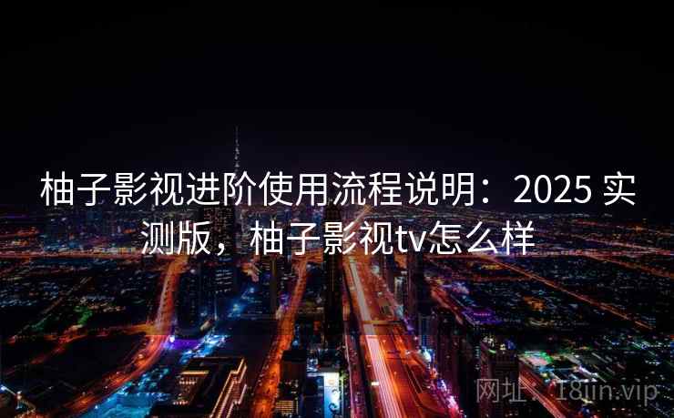 柚子影视进阶使用流程说明：2025 实测版，柚子影视tv怎么样