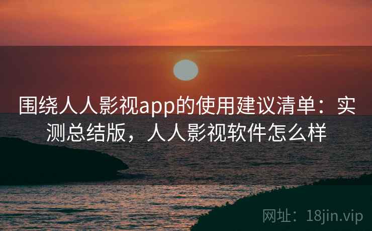 围绕人人影视app的使用建议清单：实测总结版，人人影视软件怎么样