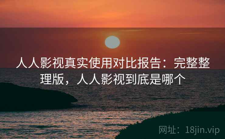 人人影视真实使用对比报告：完整整理版，人人影视到底是哪个
