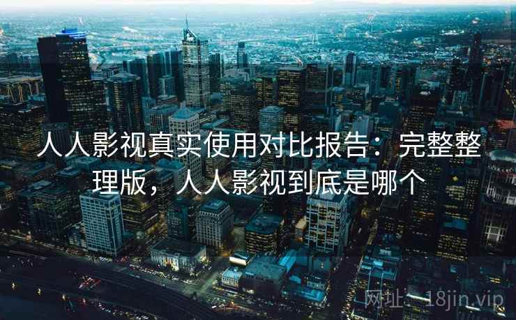 人人影视真实使用对比报告：完整整理版，人人影视到底是哪个