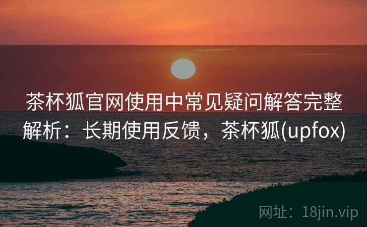 茶杯狐官网使用中常见疑问解答完整解析：长期使用反馈，茶杯狐(upfox)
