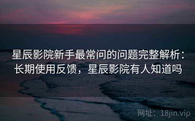 星辰影院新手最常问的问题完整解析：长期使用反馈，星辰影院有人知道吗