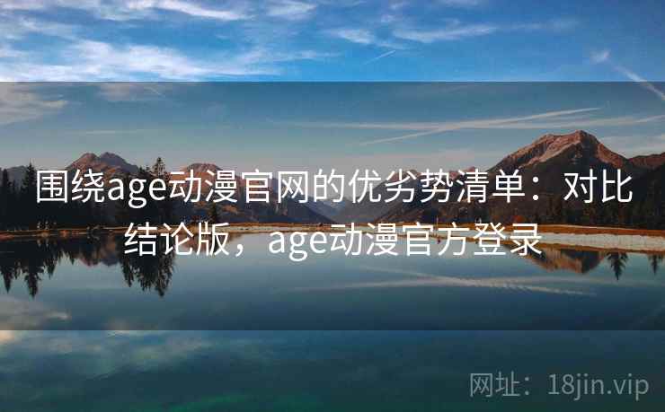 围绕age动漫官网的优劣势清单：对比结论版，age动漫官方登录