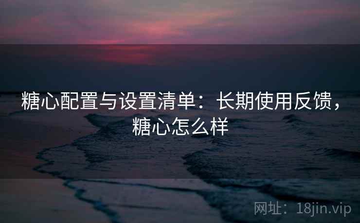 糖心配置与设置清单：长期使用反馈，糖心怎么样