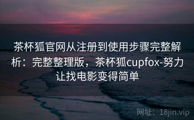 茶杯狐官网从注册到使用步骤完整解析:完整整理版,茶杯狐cupfox-努力让找电影变得简单 茶杯狐官网从注册到使用步骤完整解析:完整整理版,茶杯狐cupfox-努力让找电影变得简单