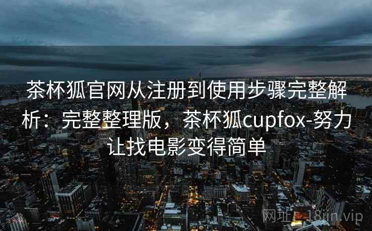 茶杯狐官网从注册到使用步骤完整解析:完整整理版,茶杯狐cupfox-努力让找电影变得简单 茶杯狐官网从注册到使用步骤完整解析:完整整理版,茶杯狐cupfox-努力让找电影变得简单