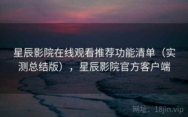 星辰影院在线观看推荐功能清单（实测总结版），星辰影院官方客户端