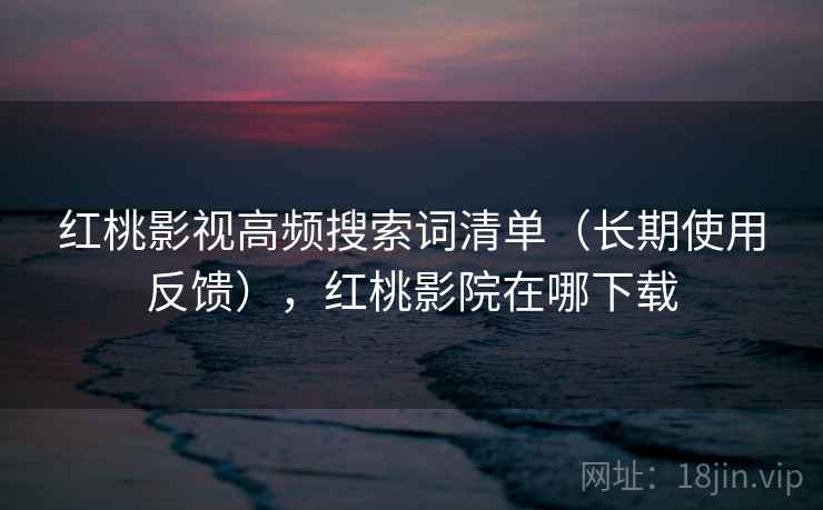 红桃影视高频搜索词清单（长期使用反馈），红桃影院在哪下载