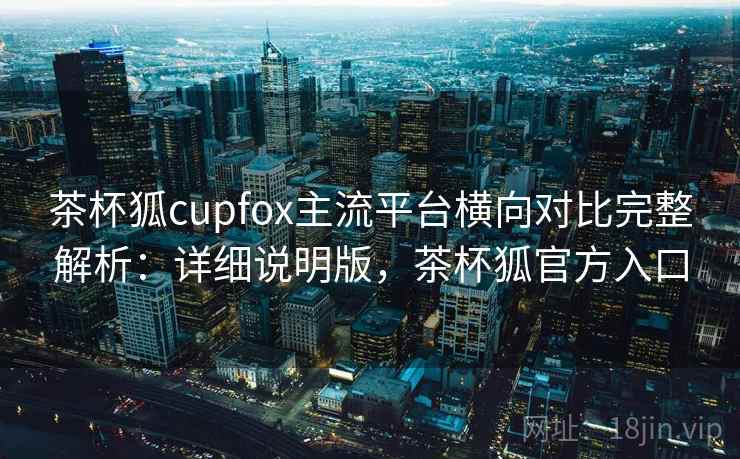 茶杯狐cupfox主流平台横向对比完整解析:详细说明版,茶杯狐官方入口 茶杯狐cupfox主流平台横向对比完整解析:详细说明版,茶杯狐官方入口