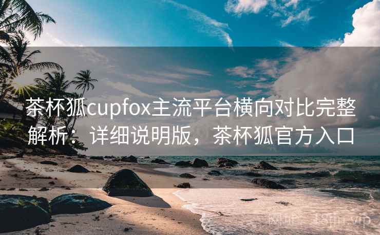 茶杯狐cupfox主流平台横向对比完整解析:详细说明版,茶杯狐官方入口 茶杯狐cupfox主流平台横向对比完整解析:详细说明版,茶杯狐官方入口