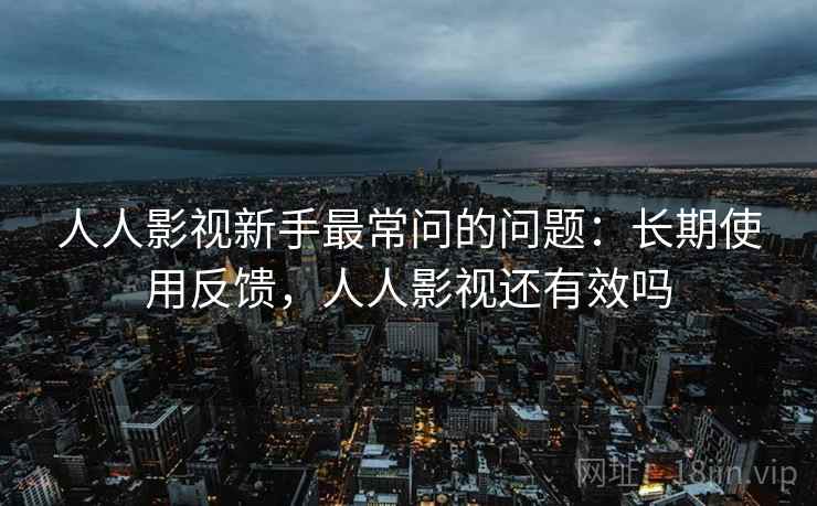 人人影视新手最常问的问题:长期使用反馈,人人影视还有效吗 人人影视新手最常问的问题:长期使用反馈,人人影视还有效吗