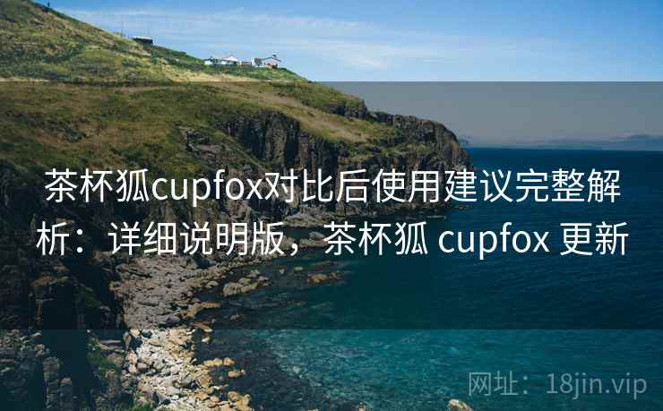 茶杯狐cupfox对比后使用建议完整解析:详细说明版,茶杯狐 cupfox 更新 茶杯狐cupfox对比后使用建议完整解析:详细说明版,茶杯狐 cupfox 更新