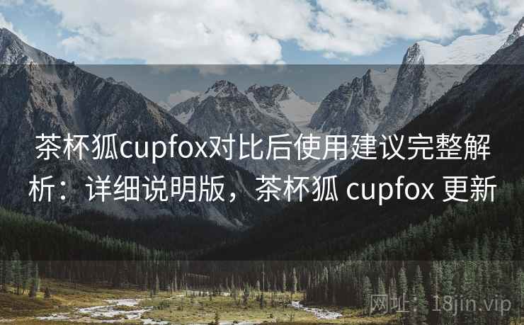 茶杯狐cupfox对比后使用建议完整解析:详细说明版,茶杯狐 cupfox 更新 茶杯狐cupfox对比后使用建议完整解析:详细说明版,茶杯狐 cupfox 更新