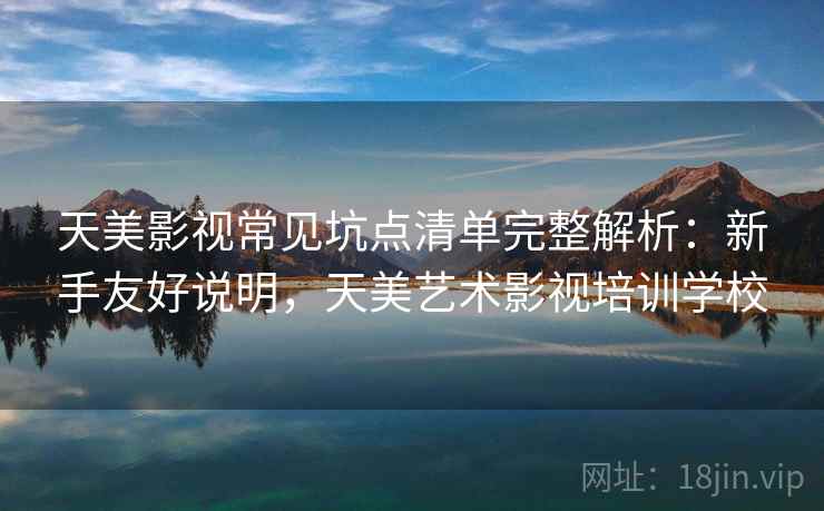 天美影视常见坑点清单完整解析：新手友好说明，天美艺术影视培训学校