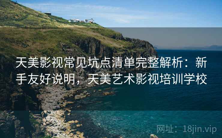 天美影视常见坑点清单完整解析：新手友好说明，天美艺术影视培训学校